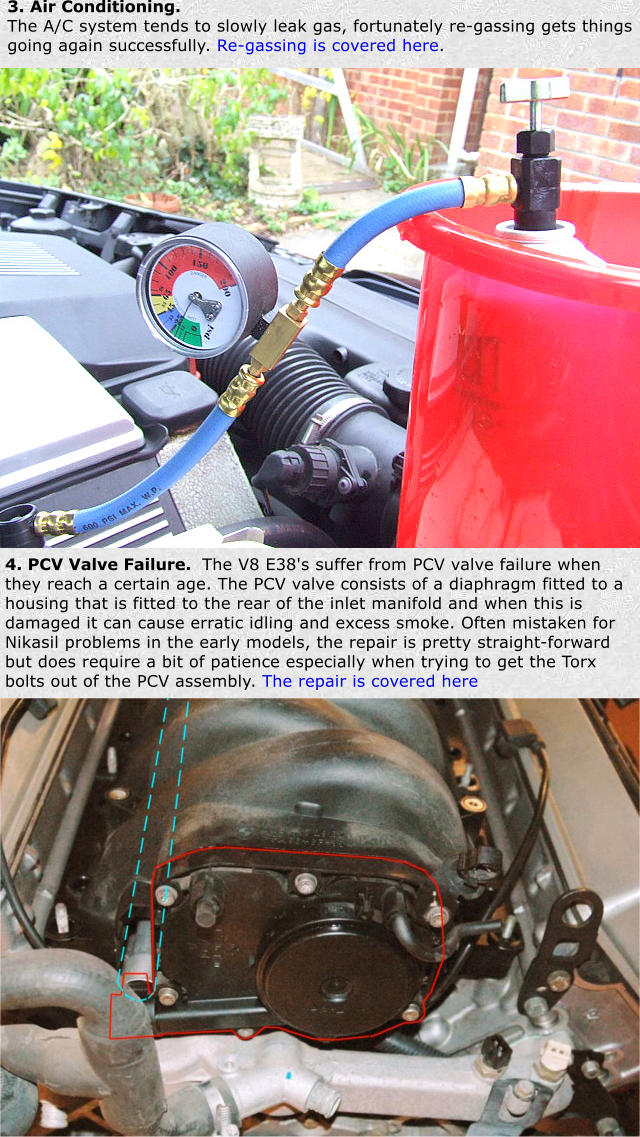 3. Air Conditioning.  The A/C system tends to slowly leak gas, fortunately re-gassing gets things going again successfully. Re-gassing is covered here. 4. PCV Valve Failure.  The V8 E38's suffer from PCV valve failure when they reach a certain age. The PCV valve consists of a diaphragm fitted to a housing that is fitted to the rear of the inlet manifold and when this is damaged it can cause erratic idling and excess smoke. Often mistaken for Nikasil problems in the early models, the repair is pretty straight-forward but does require a bit of patience especially when trying to get the Torx bolts out of the PCV assembly. The repair is covered here