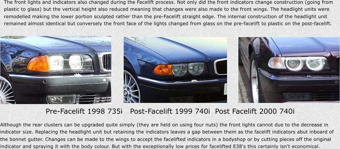 The front lights and indicators also changed during the Facelift process. Not only did the front indicators change construction (going from  plastic to glass) but the vertical height also reduced meaning that changes were also made to the front wings. The headlight units were  remodelled making the lower portion sculpted rather than the pre-Facelift straight edge. The internal construction of the headlight unit  remained almost identical but conversely the front face of the lights changed from glass on the pre-facelift to plastic on the post-facelift. Pre-Facelift 1998 735i   Post-Facelift 1999 740i  Post Facelift 2000 740i Although the rear clusters can be upgraded quite simply (they are held on using four nuts) the front lights cannot due to the decrease in  indicator size. Replacing the headlight unit but retaining the indicators leaves a gap between them as the facelift indicators abut inboard of  the bonnet gutter. Changes can be made to the wings to accept the facelifted indicators in a bodyshop or by cutting pieces off the original  indicator and spraying it with the body colour. But with the exceptionally low prices for facelifted E38's this certainly isn't economical.